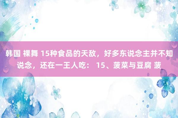 韩国 裸舞 15种食品的天敌，好多东说念主并不知说念，还在一王人吃： 15、菠菜与豆腐 菠