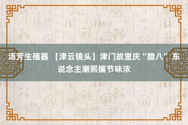 汤芳生殖器 【津云镜头】津门故里庆“腊八” 东说念主潮熙攘节味浓