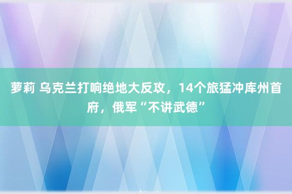 萝莉 乌克兰打响绝地大反攻，14个旅猛冲库州首府，俄军“不讲武德”