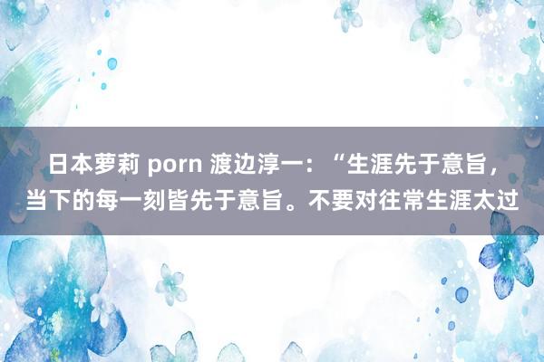 日本萝莉 porn 渡边淳一：“生涯先于意旨，当下的每一刻皆先于意旨。不要对往常生涯太过