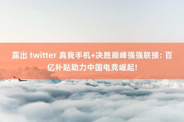 露出 twitter 真我手机+决胜巅峰强强联接: 百亿补贴助力中国电竞崛起!