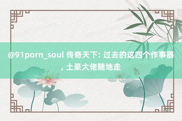 @91porn_soul 传奇天下: 过去的这四个作事器， 土豪大佬随地走