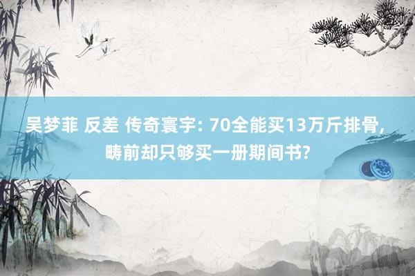 吴梦菲 反差 传奇寰宇: 70全能买13万斤排骨， 畴前却只够买一册期间书?