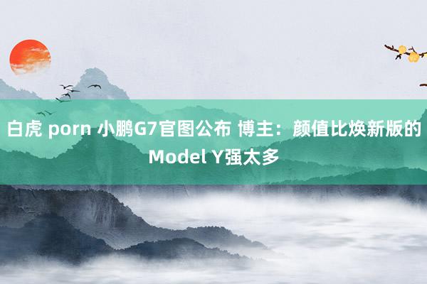 白虎 porn 小鹏G7官图公布 博主：颜值比焕新版的Model Y强太多