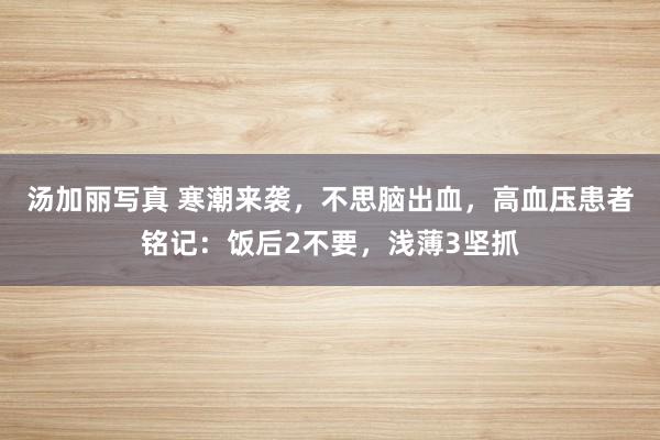 汤加丽写真 寒潮来袭，不思脑出血，高血压患者铭记：饭后2不要，浅薄3坚抓