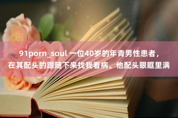 91porn_soul 一位40岁的年青男性患者，在其配头的跟随下来找我看病。他配头眼眶里满