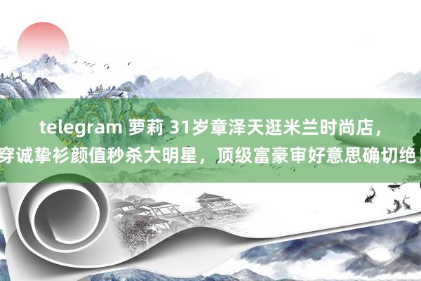 telegram 萝莉 31岁章泽天逛米兰时尚店，穿诚挚衫颜值秒杀大明星，顶级富豪审好意思确切绝！