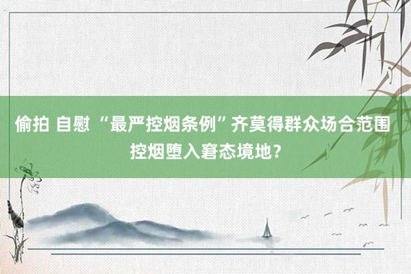 偷拍 自慰 “最严控烟条例”齐莫得群众场合范围 控烟堕入窘态境地？