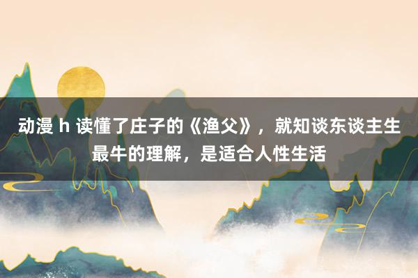 动漫 h 读懂了庄子的《渔父》，就知谈东谈主生最牛的理解，是适合人性生活