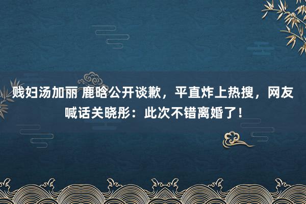 贱妇汤加丽 鹿晗公开谈歉，平直炸上热搜，网友喊话关晓彤：此次不错离婚了！