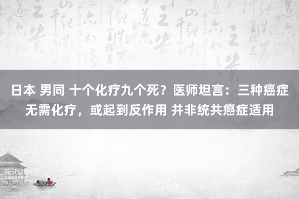 日本 男同 十个化疗九个死？医师坦言：三种癌症无需化疗，或起到反作用 并非统共癌症适用