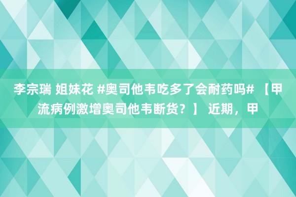 李宗瑞 姐妹花 #奥司他韦吃多了会耐药吗# 【甲流病例激增奥司他韦断货？】 近期，甲