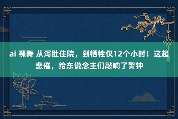 ai 裸舞 从泻肚住院，到牺牲仅12个小时！这起悲催，给东说念主们敲响了警钟