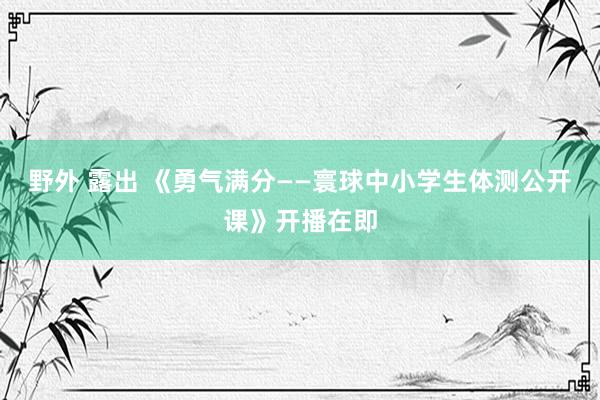 野外 露出 《勇气满分——寰球中小学生体测公开课》开播在即