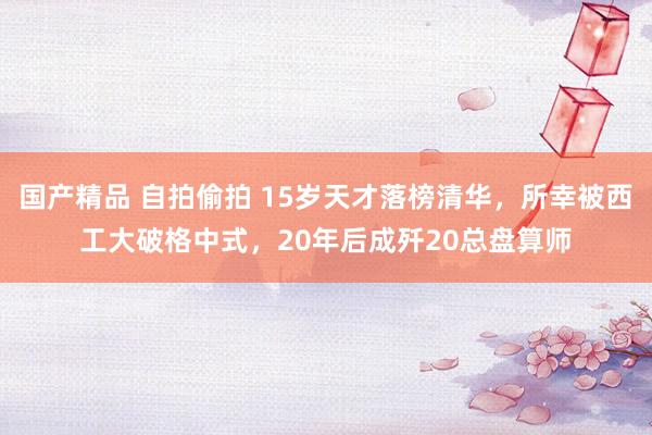 国产精品 自拍偷拍 15岁天才落榜清华，所幸被西工大破格中式，20年后成歼20总盘算师