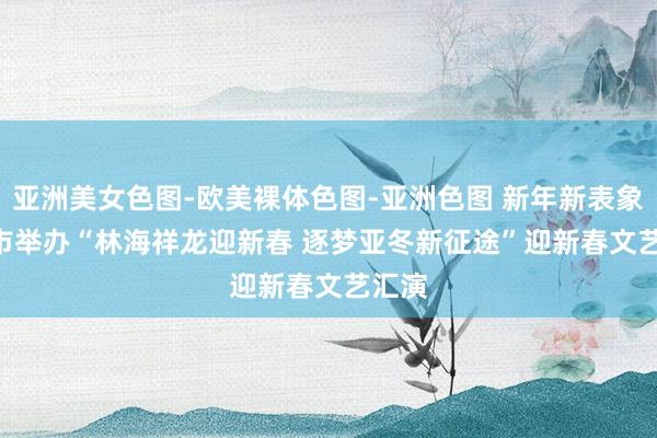 亚洲美女色图-欧美裸体色图-亚洲色图 新年新表象 | 我市举办“林海祥龙迎新春 逐梦亚冬新征途”迎新春文艺汇演