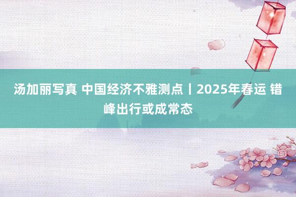 汤加丽写真 中国经济不雅测点丨2025年春运 错峰出行或成常态