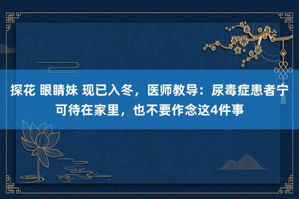 探花 眼睛妹 现已入冬，医师教导：尿毒症患者宁可待在家里，也不要作念这4件事