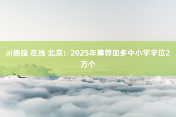 ai换脸 在线 北京：2025年筹算加多中小学学位2万个