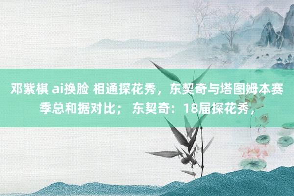 邓紫棋 ai换脸 相通探花秀，东契奇与塔图姆本赛季总和据对比； 东契奇：18届探花秀，