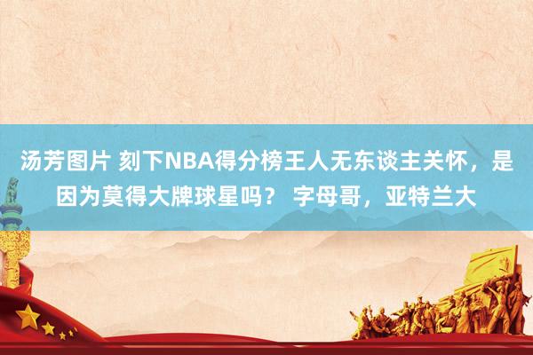 汤芳图片 刻下NBA得分榜王人无东谈主关怀，是因为莫得大牌球星吗？ 字母哥，亚特兰大