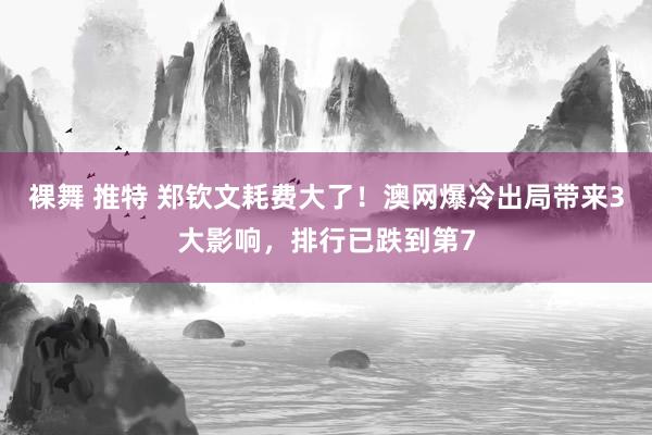 裸舞 推特 郑钦文耗费大了！澳网爆冷出局带来3大影响，排行已跌到第7