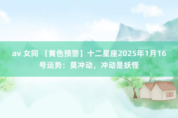 av 女同 【黄色预警】十二星座2025年1月16号运势：莫冲动，冲动是妖怪