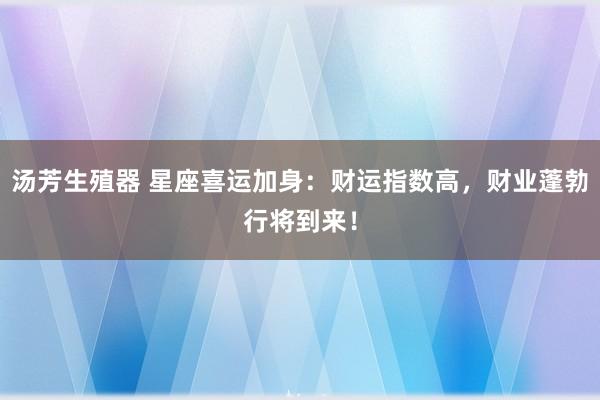 汤芳生殖器 星座喜运加身：财运指数高，财业蓬勃行将到来！