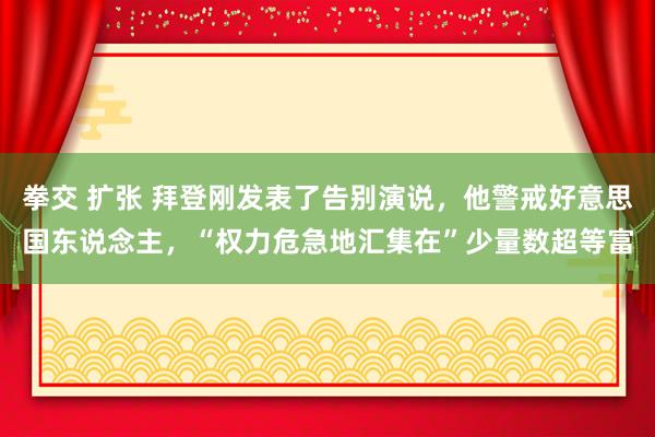 拳交 扩张 拜登刚发表了告别演说，他警戒好意思国东说念主，“权力危急地汇集在”少量数超等富