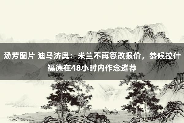 汤芳图片 迪马济奥：米兰不再篡改报价，恭候拉什福德在48小时内作念遴荐