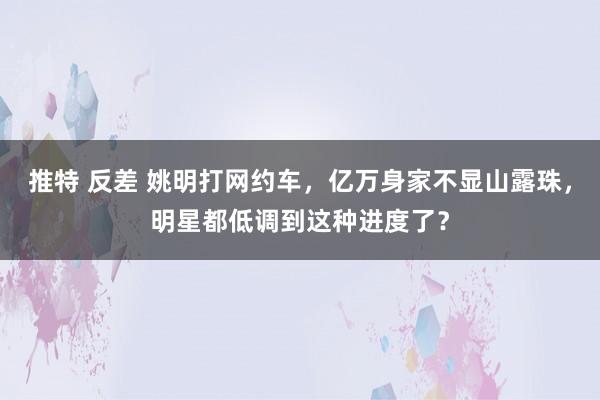 推特 反差 姚明打网约车，亿万身家不显山露珠，明星都低调到这种进度了？