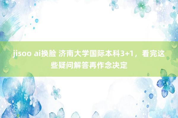 jisoo ai换脸 济南大学国际本科3+1，看完这些疑问解答再作念决定