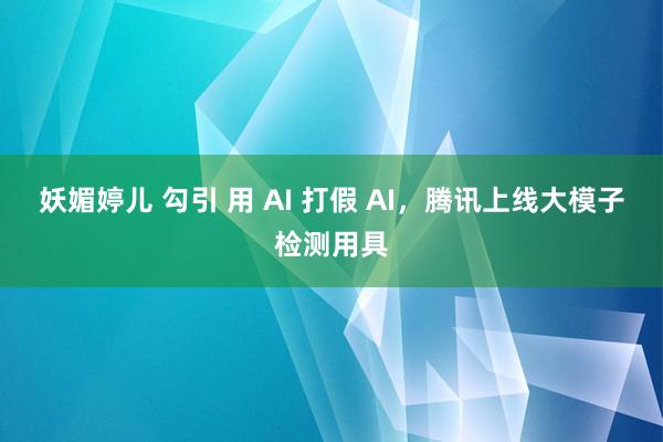 妖媚婷儿 勾引 用 AI 打假 AI，腾讯上线大模子检测用具