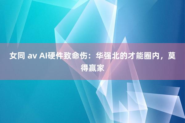 女同 av AI硬件致命伤：华强北的才能圈内，莫得赢家