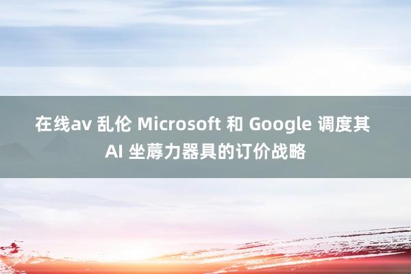 在线av 乱伦 Microsoft 和 Google 调度其 AI 坐蓐力器具的订价战略