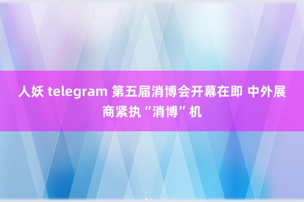 人妖 telegram 第五届消博会开幕在即 中外展商紧执“消博”机