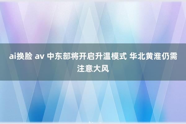 ai换脸 av 中东部将开启升温模式 华北黄淮仍需注意大风