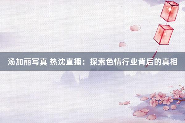 汤加丽写真 热沈直播：探索色情行业背后的真相